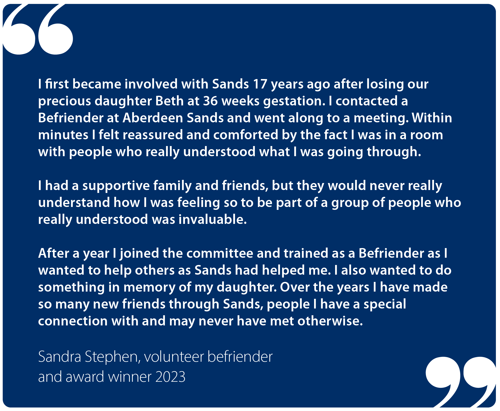 "I first became involved with Sands 17 years ago after losing our precious daughter Beth at 36 weeks gestation. I contacted a Befriender at Aberdeen Sands and went along to a meeting. Within minutes I felt  reassured and comforted by the fact I was in a room with people who really understood what I was going through.  "I had a supportive family and friends, but they would never really understand how I was feeling so to be part of a group of people who really understood was invaluable.  "After a year I joined the committee and trained as a Befriender as I wanted to help others as Sands had helped me. I also wanted to do something in memory of my daughter. Over the years I have made so many new friends through Sands, people I have a special connection with and may never have met otherwise." Sandra Stephens, Befriender and award winner 2023