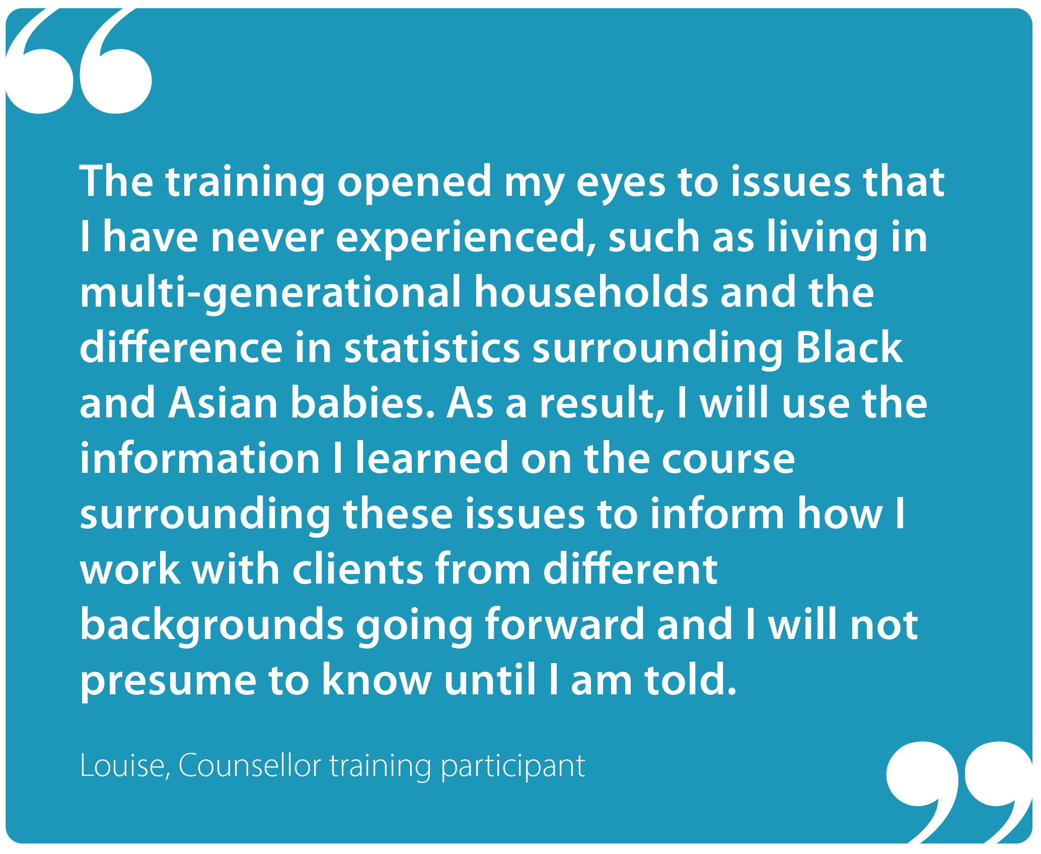 "The training opened my eyes to issues that I have never experienced, such as living in multi-generational households and the difference in statistics surrounding Black and Asian babies. As a result, I will use the information I learned on the course surrounding these issues to inform how I work with clients from different backgrounds going forward and I will not presume to know until I am told." Louise, Sands, Counsellor training participant