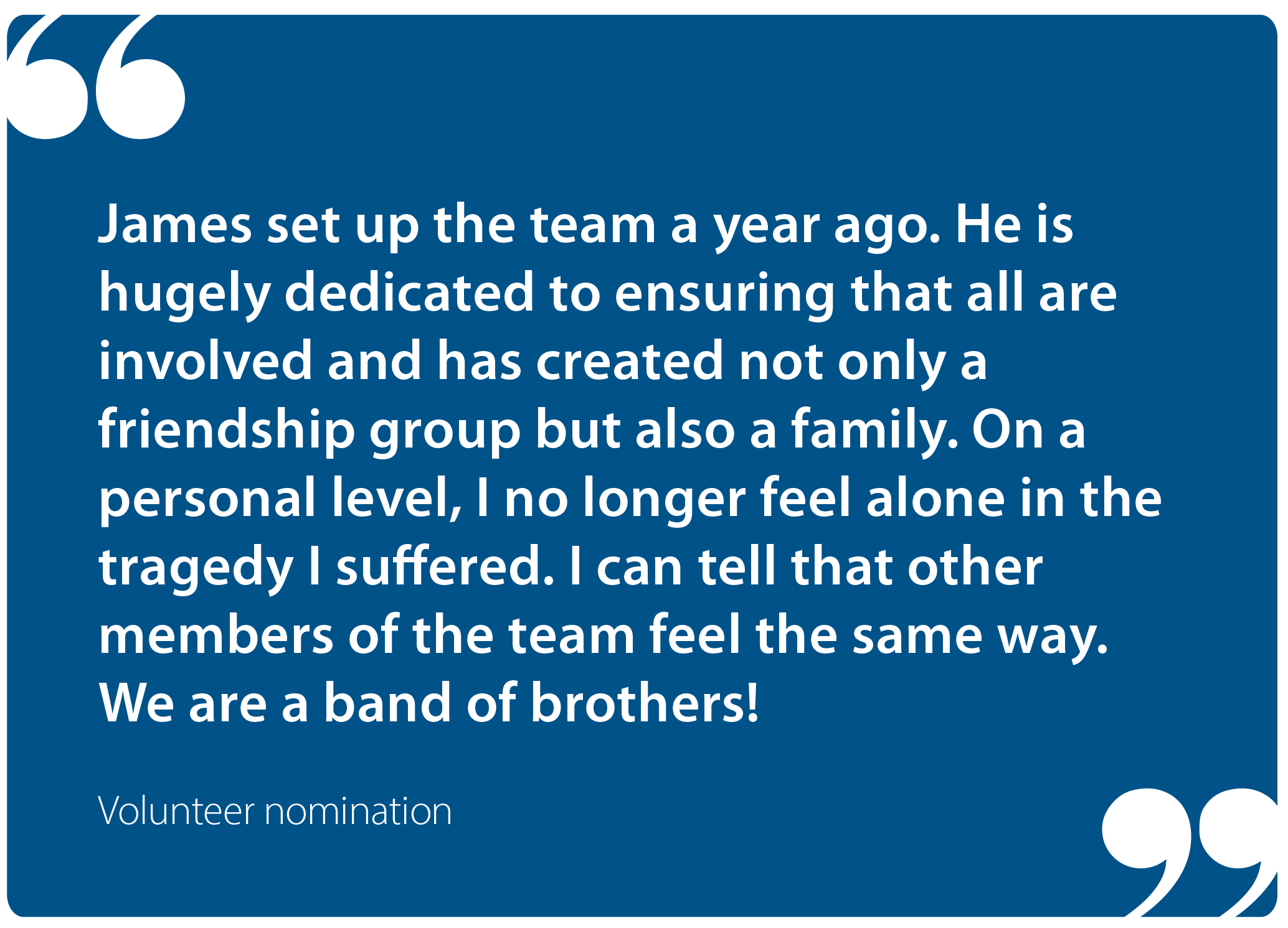 "James set up the team a year ago. He is hugely dedicated to ensuring that all are involved and has created not only a friendship group but also a family. On a personal level, I no longer feel alone in the tragedy I suffered. I can tell that other members of the team feel the same way. We are a band of brothers!" Volunteer nomination