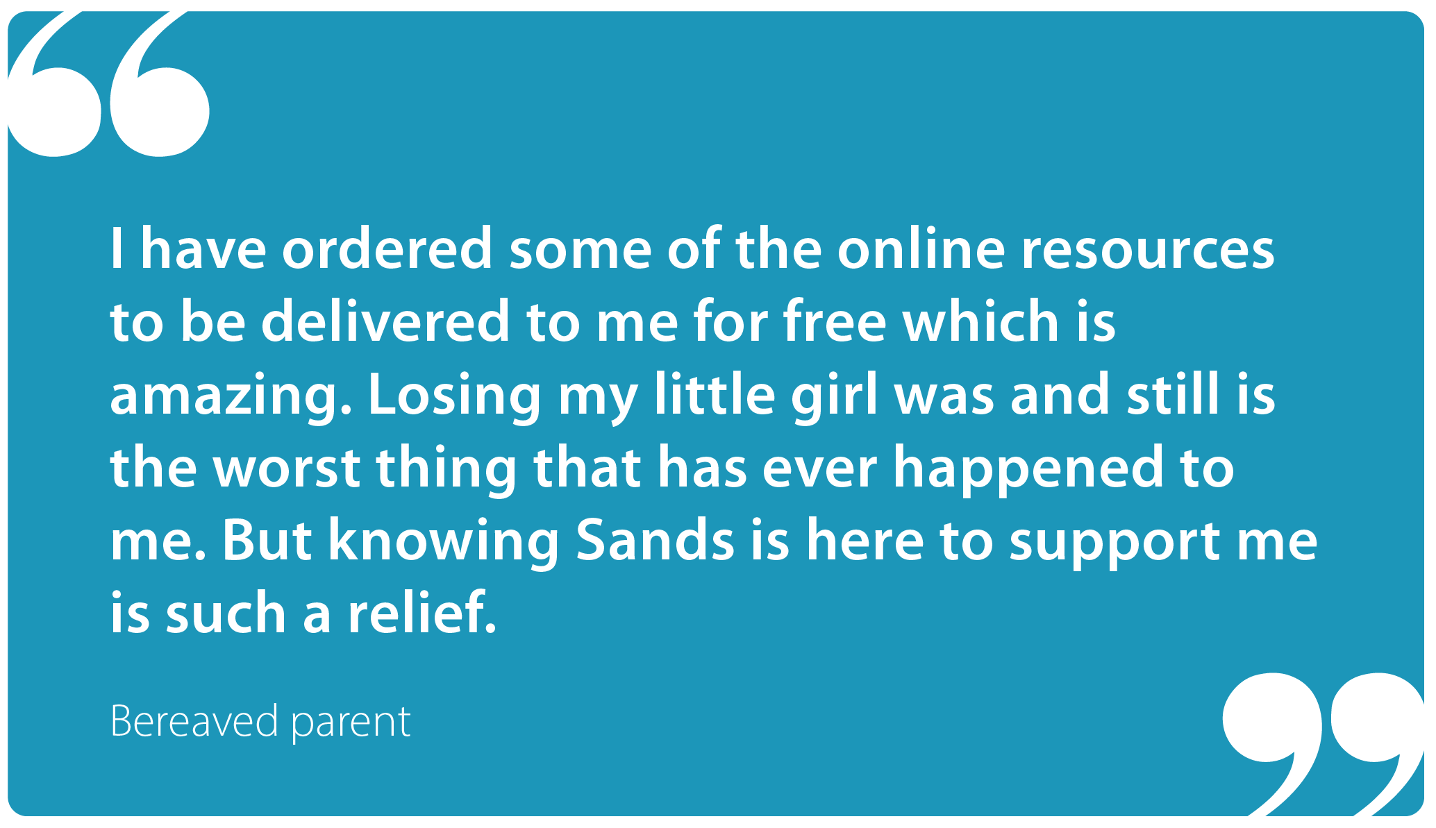 "I have ordered some of the online resources to be delivered to me for free which is amazing. Losing my little girl was and still is the worst thing that has ever happened to me. But knowing Sands is here to support me is such a relief." Bereaved parent