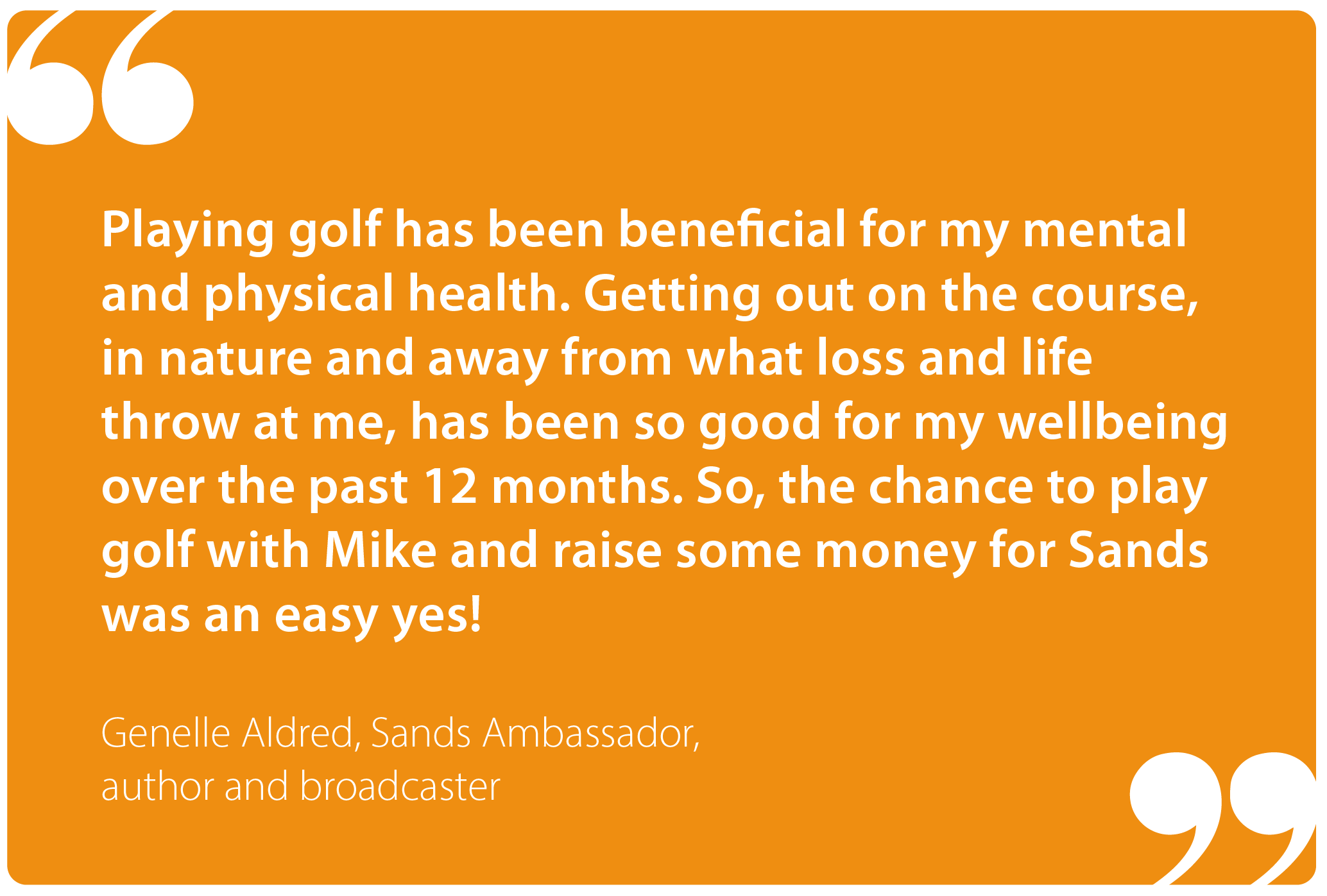 "Playing golf has been beneficial for my mental and physical health. Getting out on the course, in nature and away from what loss and life throw at me, has been so good for my wellbeing over the past 12 months. So, the chance to play golf with Mike and raise some money for Sands was an easy yes!" Genelle Aldred, Sands Ambassador, author and broadcaster