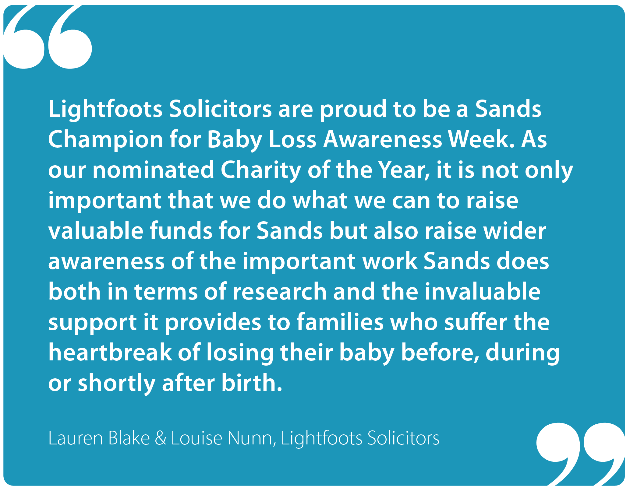 "Lightfoots Solicitors are proud to be a Sands Champion for Baby Loss Awareness Week. As our nominated Charity of the Year, it is not only important that we do what we can to raise valuable funds for Sands, but also raise wider awareness of the important work Sands does. That includes research and the invaluable support it provides to families who suffer the heartbreak of losing their baby before, during or shortly after birth." Lauren Blake & Louise Nunn, Lightfoots Solicitors