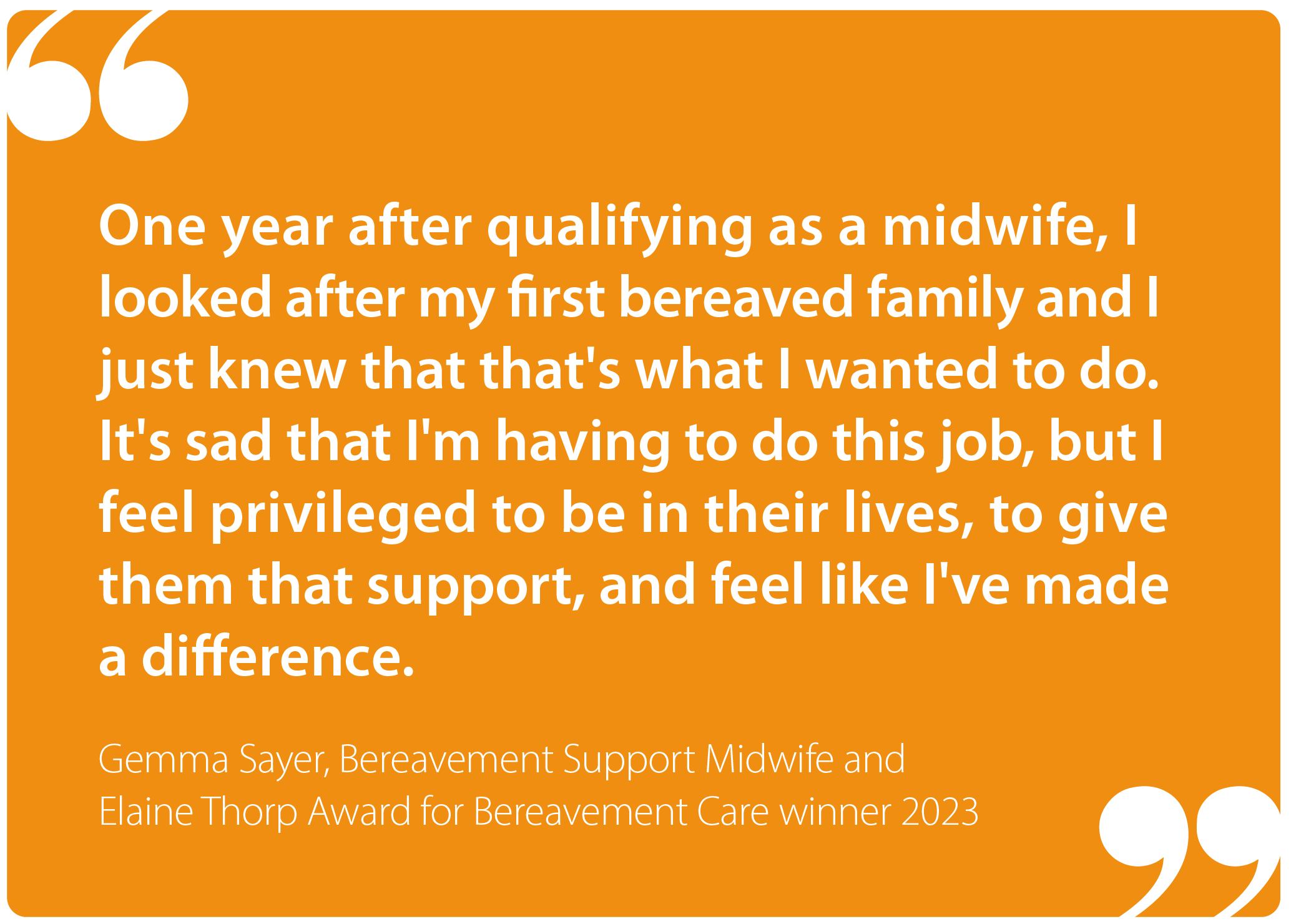 "One year after qualifying as a midwife, I looked after my first bereaved family and I just knew that that's what I wanted to do. It's sad that I'm having to do this job, but I feel privileged to be in their lives, to give them that support, and feel like I've made a difference." Gemma, Bereavement Support Midwife and Elaine Thorp Award winner 2023