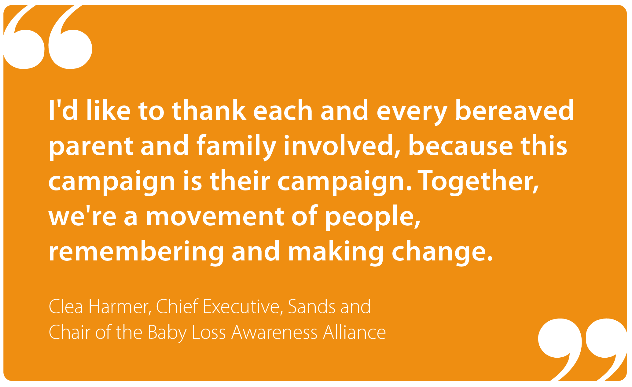 "I'd like to thank each and every bereaved parent and family involved, because this campaign is their campaign. Together, we're a movement of  people, remembering and making change." Clea Harmer, Chief Executive Sands and Chair of the Baby Loss Awareness Alliance