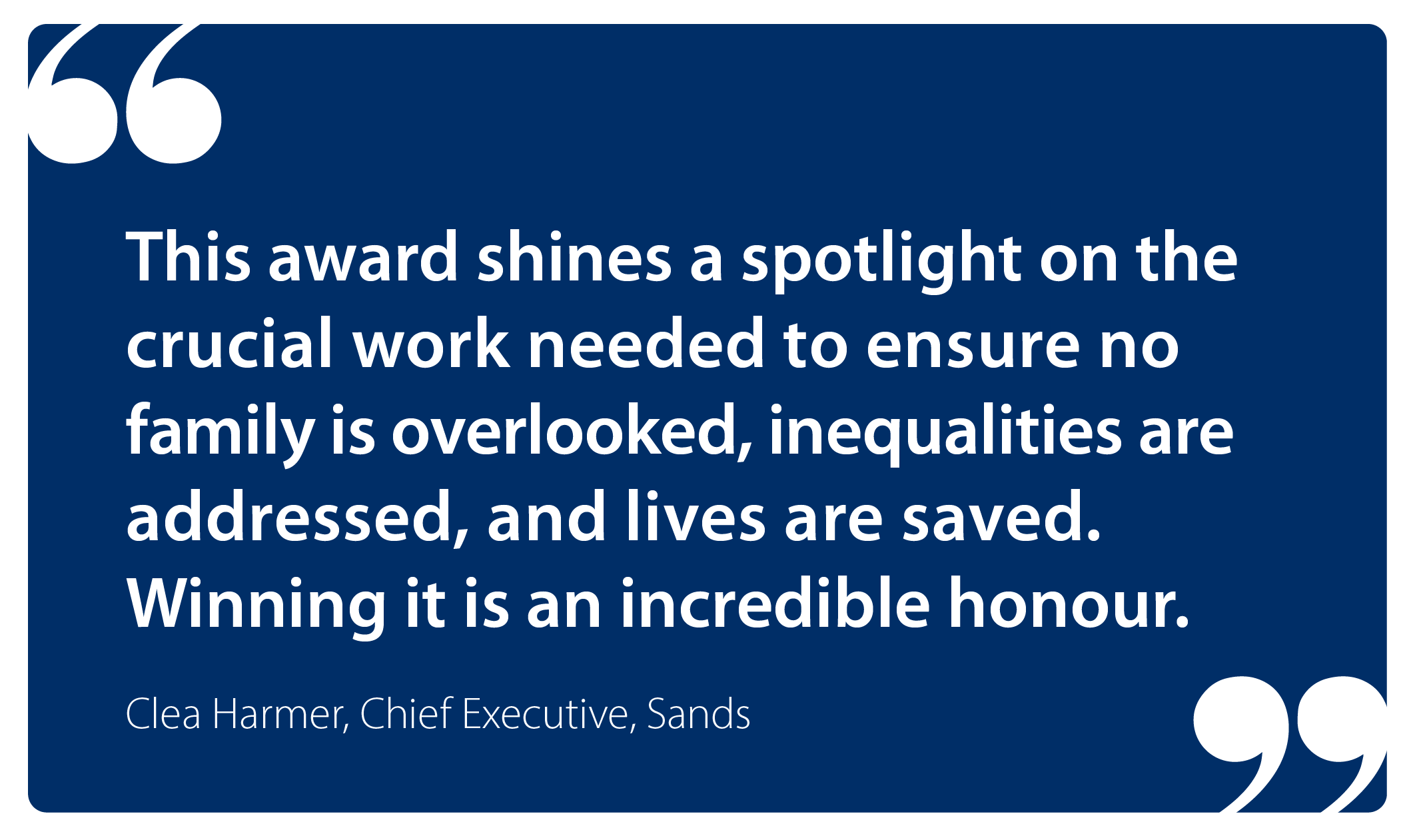 This award shines a spotlight on the crucial work needed to ensure no family is overlooked, inequalities are addressed, and lives are saved. Winning it is an incredible honour. Dr Clea Harmer, Sands Chief Executive. 