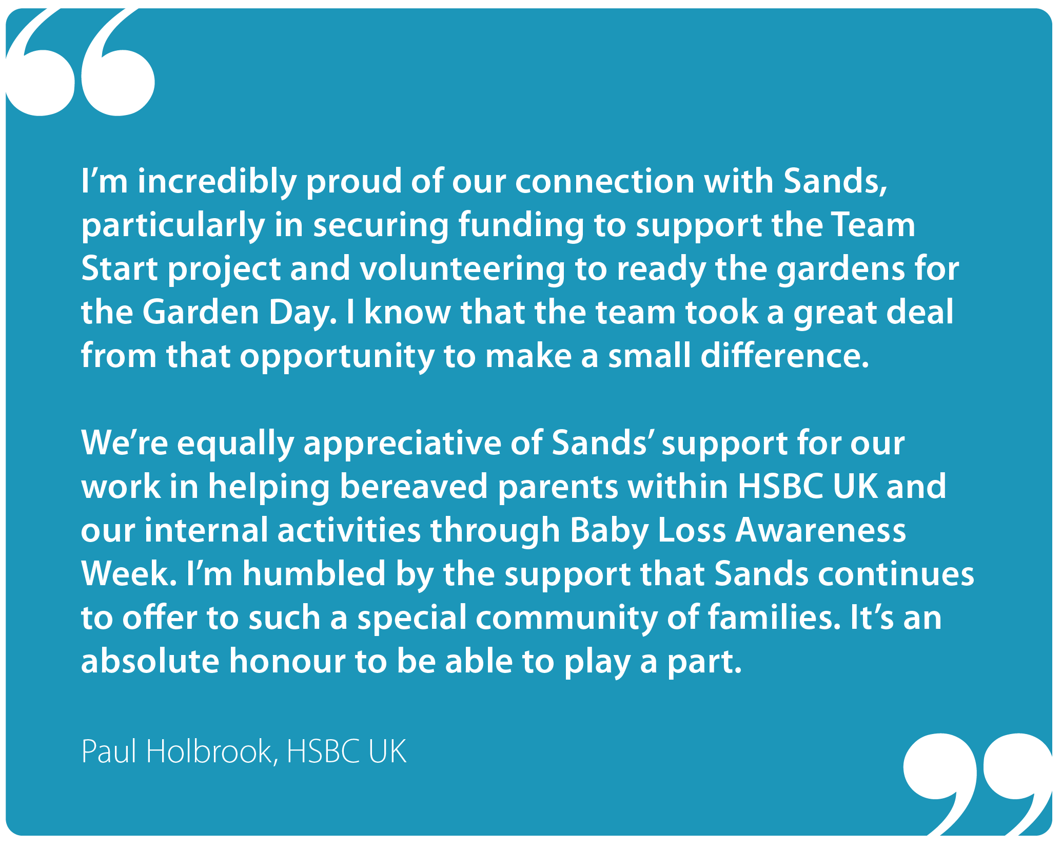 "I'm incredibly proud of our connection with Sands, particularly in securing funding to support the Team Start project and volunteering to ready the gardens for the Garden Day. I know that the team took a great deal from that opportunity to make a small difference.  "We're equally appreciative of Sands' support for our work in helping bereaved parents within HSBC UK and our internal activities through Baby Loss Awareness Week. I'm humbled by the support that Sands continues to offer to such a special community of families. It's an absolute honour to be able to play a part." Paul Holbrook, HSBC