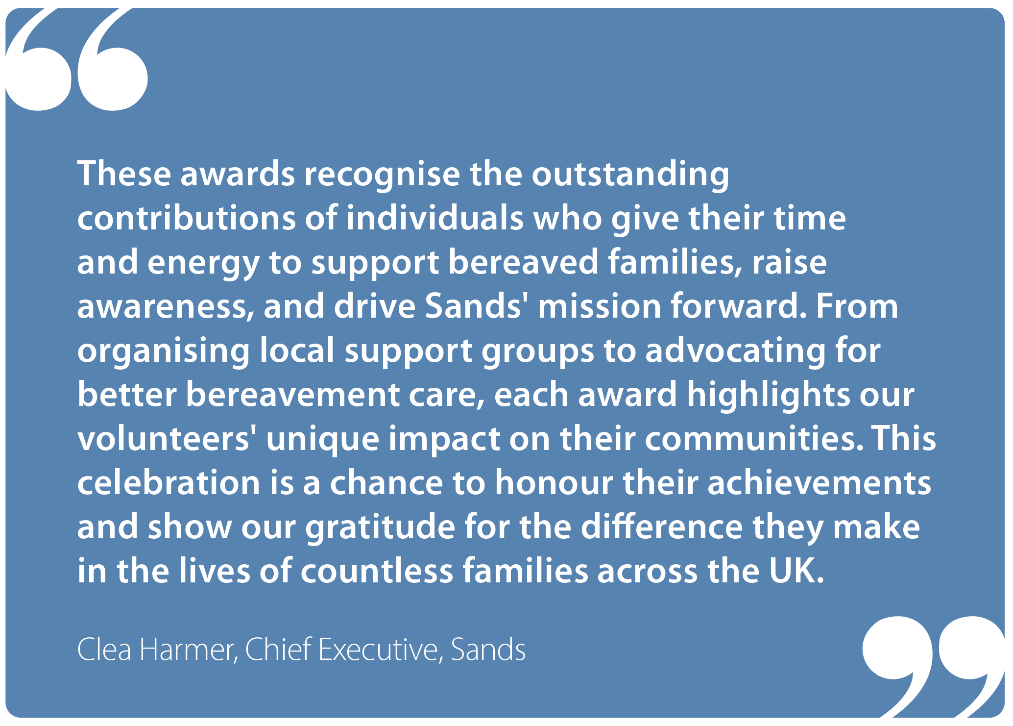 "These awards recognise the outstanding contributions of individuals who give their time and energy to support bereaved families, raise awareness and drive Sands' mission forward. From organising local support groups to advocating for better bereavement care, each award highlights our volunteers' unique impact on their communities. This celebration is a chance to honour their achievements and show our gratitude for the difference they make in the lives of countless families across the UK." Clea Harmer, Chief Executive Sands