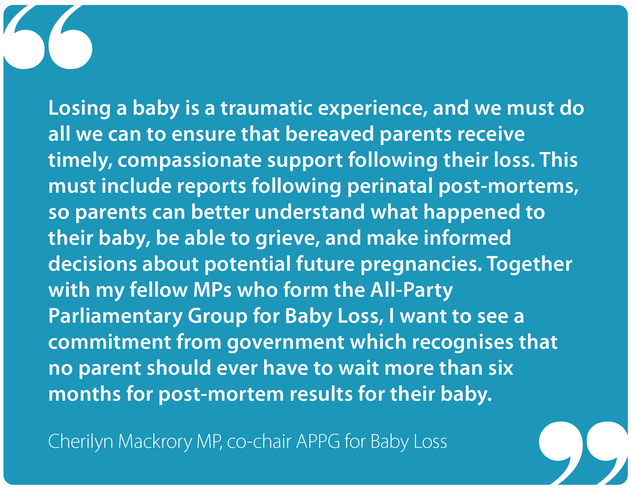 "Losing a baby is a traumatic experience, and we must do all we can to ensure that bereaved parents receive timely, compassionate support following their loss. This must include reports following perinatal post-mortems, so parents can better understand what happened to their baby, be able to grieve and make informed decisions about potential future pregnancies. Together with my fellow MPs who form the All-Party Parliamentary Group for Baby Loss, I want to see a commitment from government which recognises that no parent should ever have to wait more than six months for post-mortem results for their baby." Cherilyn Mackrory MP, co-chair APPG for Baby Loss