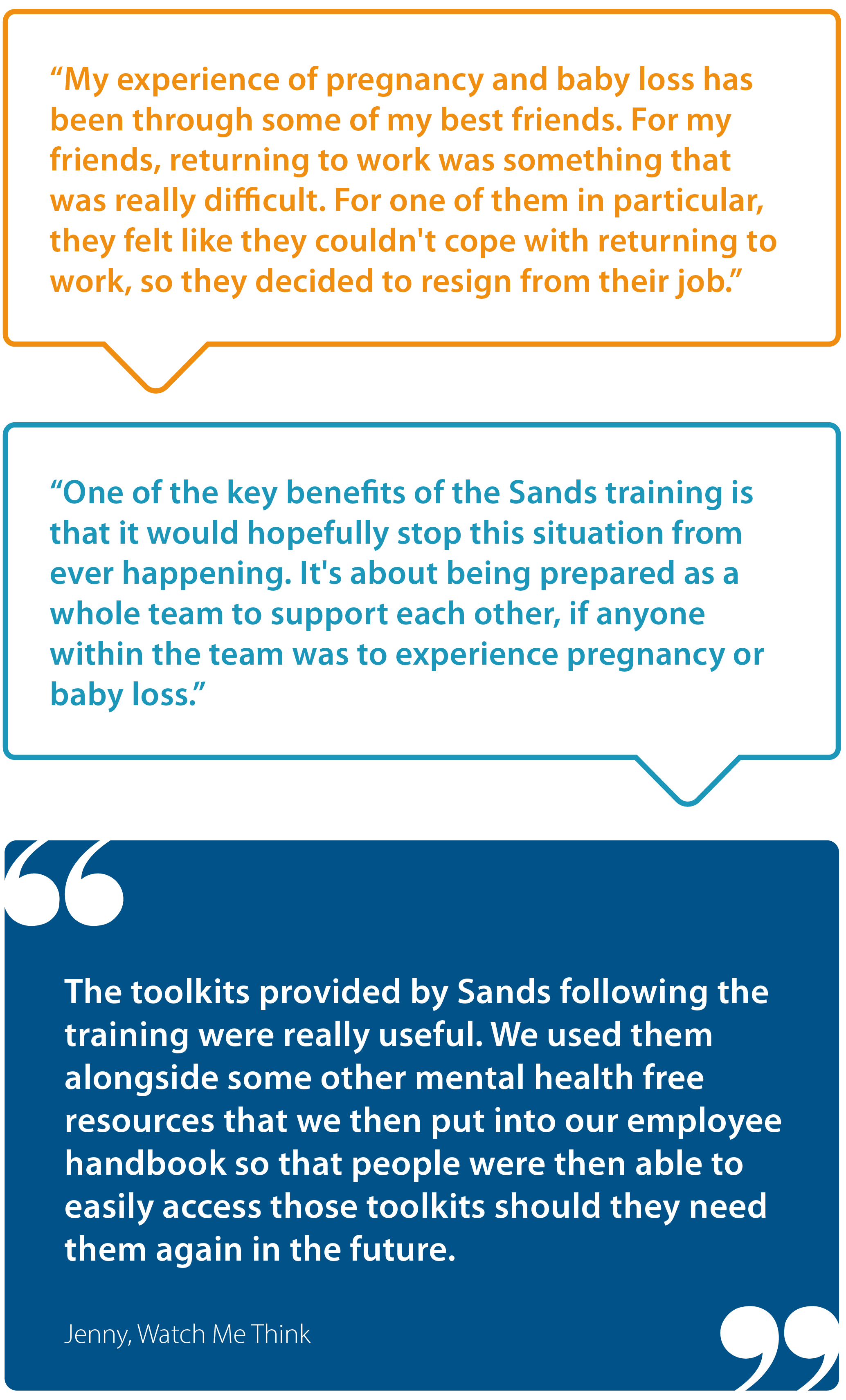 "My experience of pregnancy and baby loss has been through some of my best friends. For my friends, returning to work was something that was really difficult. For one of them in particular, they felt like they couldn't cope with returning to work, so they decided to resign from their job.  "One of the key benefits of the Sands training is that it would hopefully stop this situation from ever happening. It's about being prepared as a whole team to support each other if anyone within the team was to experience pregnancy or baby loss.  "The toolkits provided by Sands following the training were really useful. We used them alongside some other mental health free resources that we then put into our employee handbook so that people were able to easily access those toolkits should they need them again in the future." Jenny, Watch Me Think