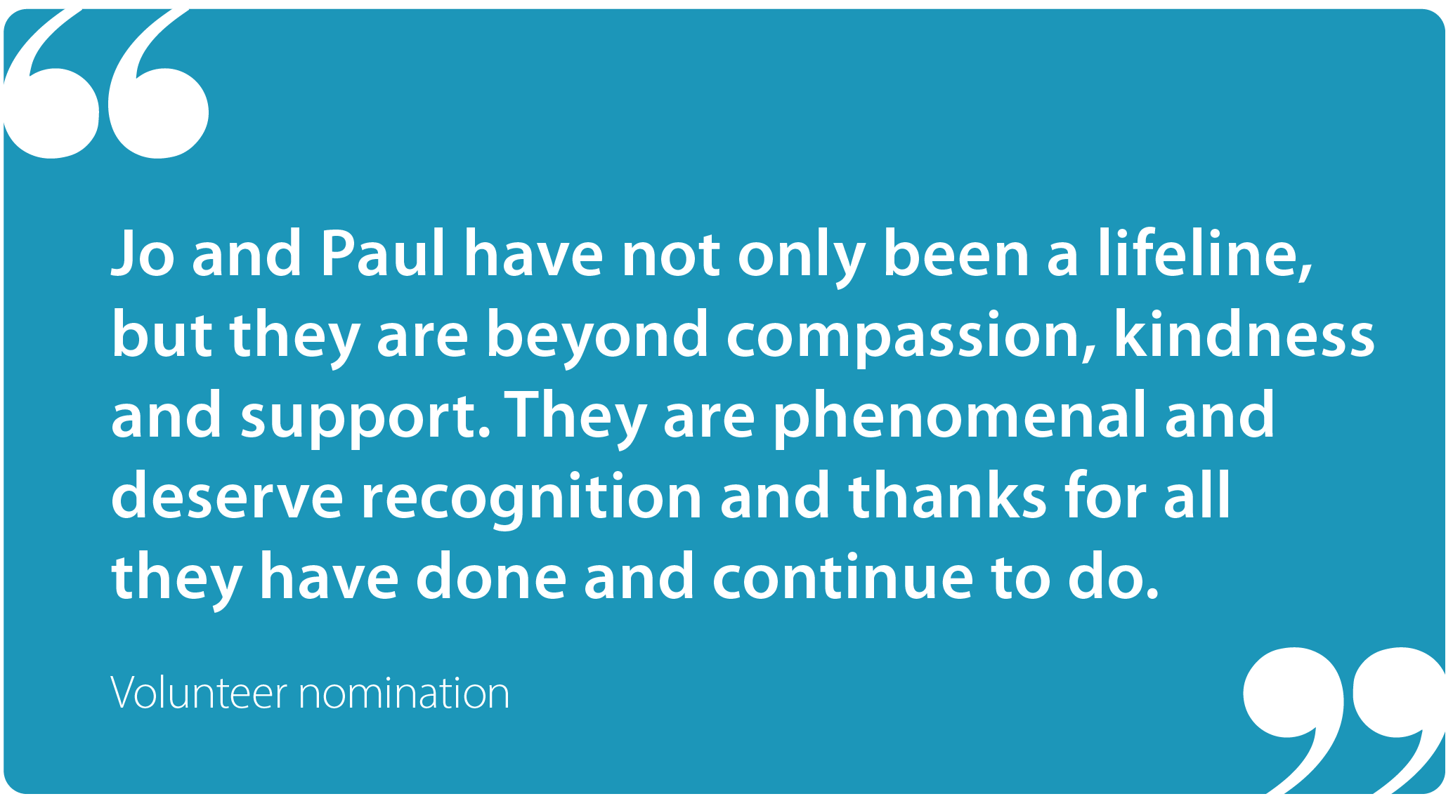 "Jo and Paul have not only been a lifeline, but they are beyond compassion, kindness and support. They are phenomenal and deserve recognition and thanks for all they have done and continue to do." Volunteer nomination