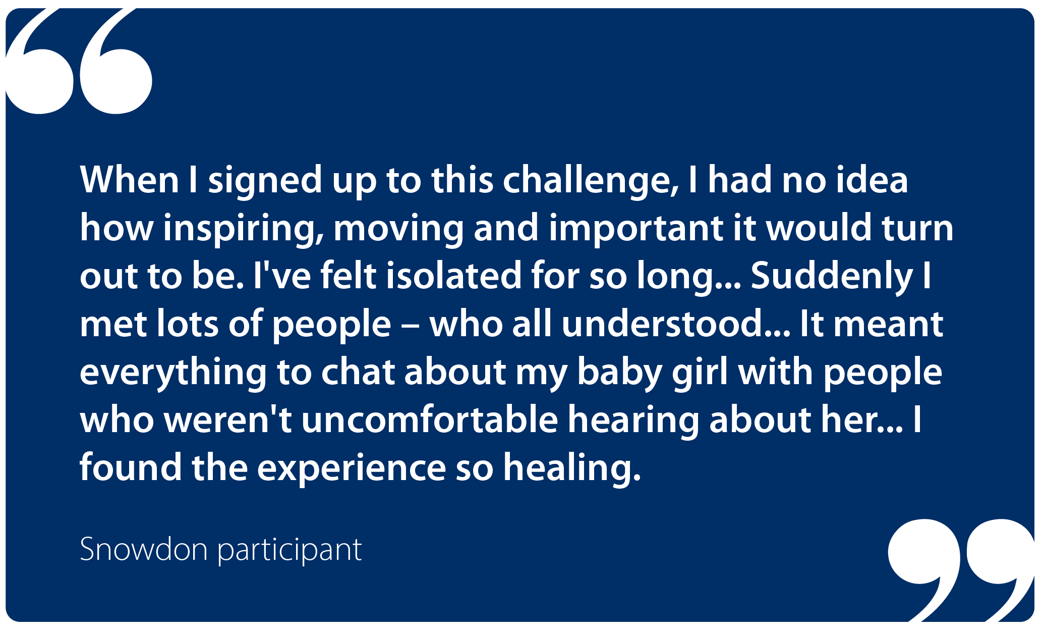 "When I signed up to this challenge, I had no idea how inspiring, moving and important it would turn out to be. I've felt isolated for so long...  Suddenly I met lots of people – who all understood... It meant everything to chat about my baby girl with people who weren't uncomfortable hearing about her... I found the experience so healing." Snowdon participant