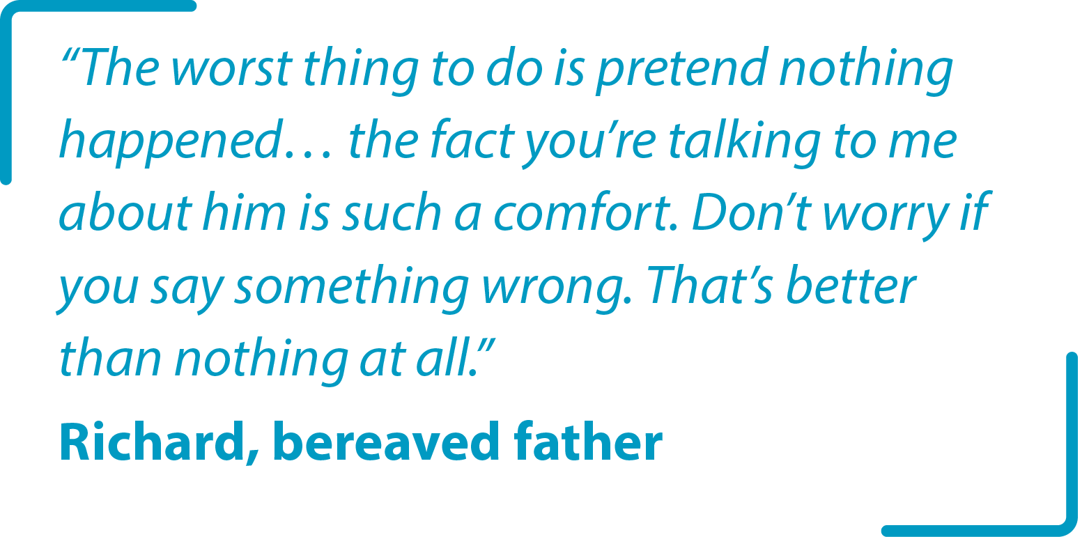 "The worst thing to do is pretend nothing happened… the fact you’re talking to me about him is such a comfort. Don’t worry if you say something wrong. That’s better than nothing at all." Richard bereaved father