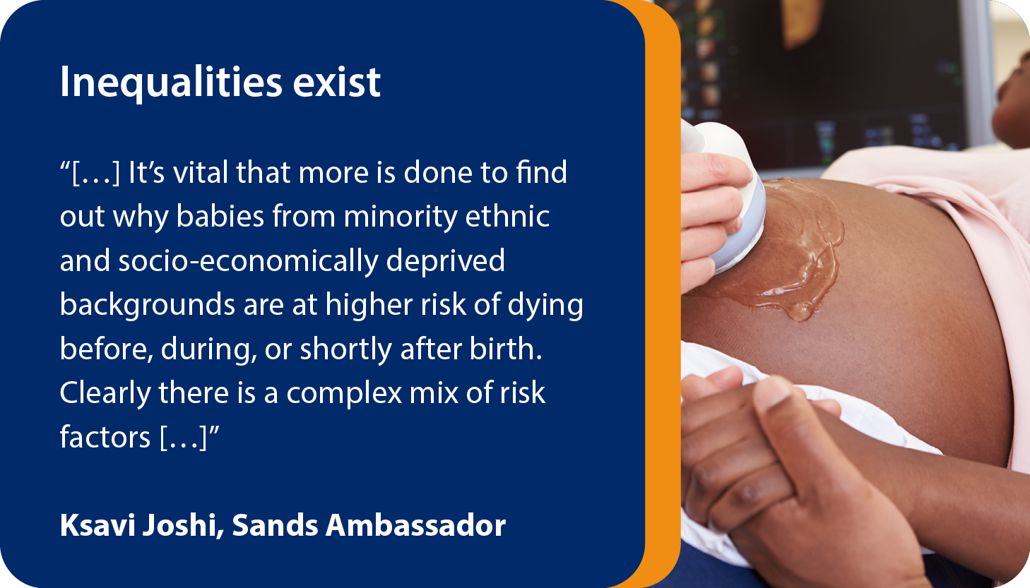 Inequalities exist Across pre-pregnancy, pregnancy, birth and the neonatal period. “[…] It’s vital that more is done to find out why babies from minority ethnic and socio-economically deprived backgrounds are at higher risk of dying before, during, or shortly after birth. Clearly there is a complex mix of risk factors […]”   Ksavi Joshi, Sands Ambassador