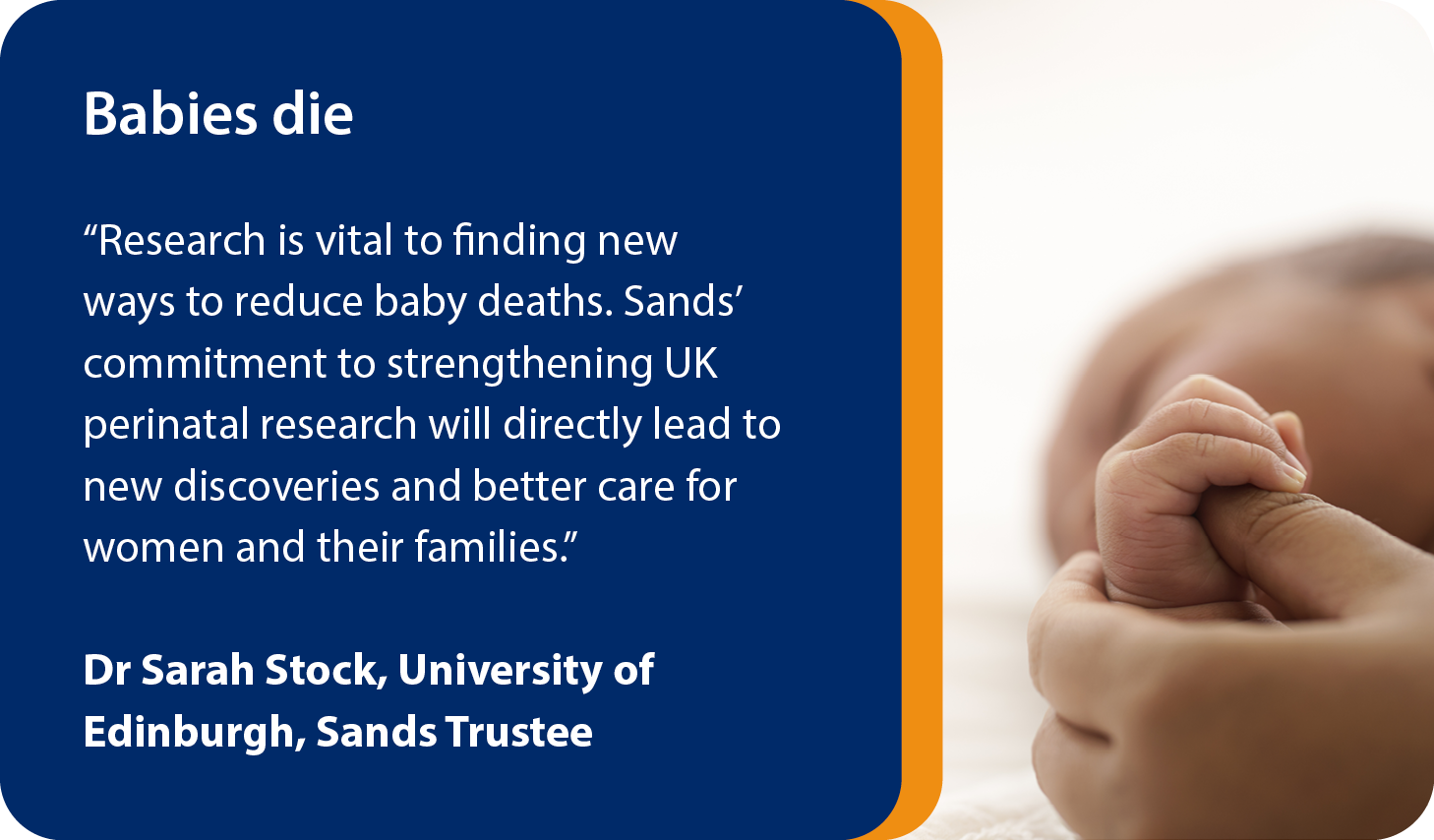 Babies die We should learn from every baby's death. “Research is vital to finding new ways to reduce baby deaths. Sands’ commitment to strengthening UK perinatal research will directly lead to new discoveries and better care for women and their families.” Dr Sarah Stock, University of Edinburgh, Sands Trustee