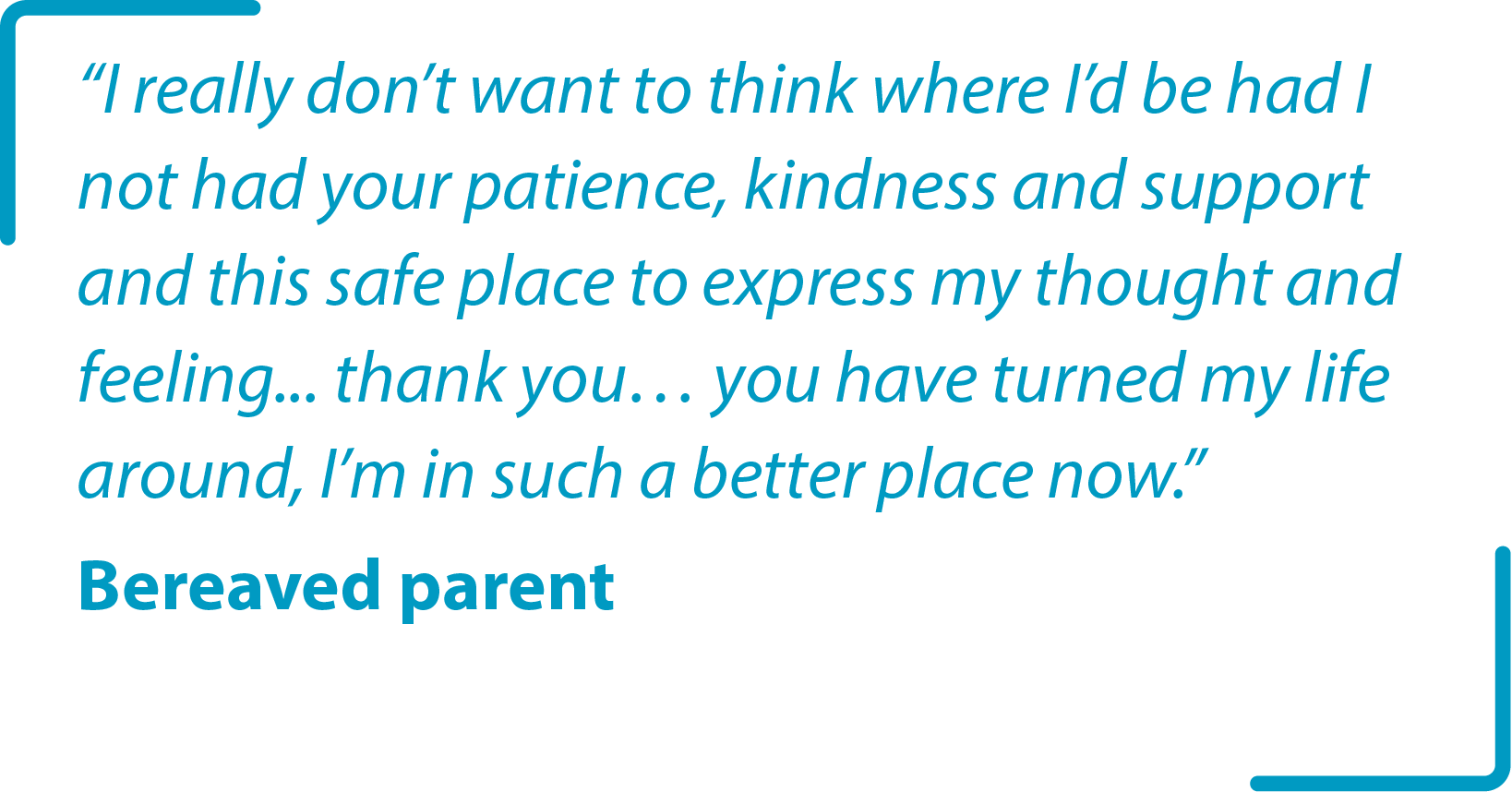 “I really don’t want to think where I’d be had I not had your patience, kindness and support and this safe place to express my thought and feeling... thank you… you have turned my life around, I’m in such a better place now.” Bereaved parent