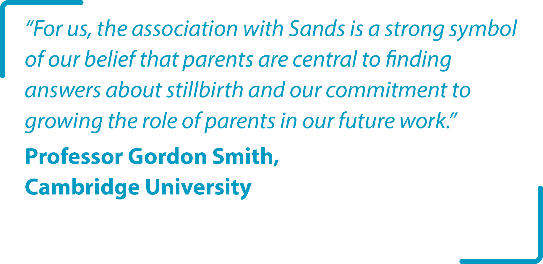 “For us, the association with Sands is a strong symbol of our belief that parents are central to finding answers about stillbirth and our commitment to growing the role of parents in our future work.” Professor Gordon Smith, Cambridge University