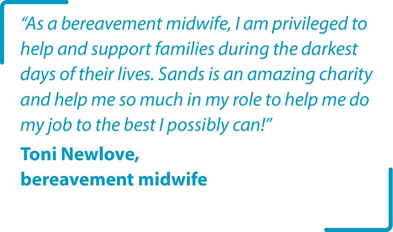 “As a bereavement midwife, I am privileged to help and support families during the darkest days of their lives. Sands is an amazing charity and help me so much in my role to help me do my job to the best I possibly can!” Toni Newlove, bereavement midwife