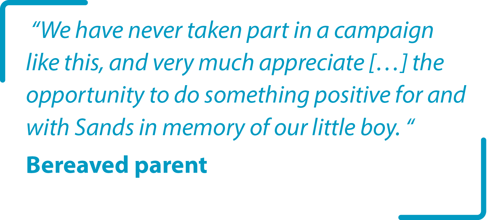 “We have never taken part in a campaign like this, and very much appreciate […] the opportunity to do something positive for and with Sands in memory of our little boy. “ Bereaved parent