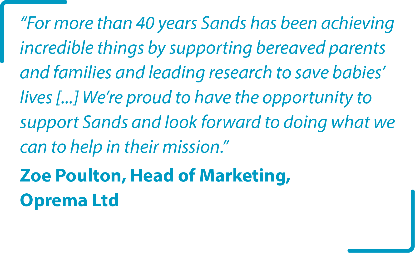 “For more than 40 years Sands has been achieving incredible things by supporting bereaved parents and families and leading research to save babies’ lives [...] We’re proud to have the opportunity to support Sands and look forward to doing what we can to help in their mission.”  Zoe Poulton, Head of Marketing, Oprema Ltd