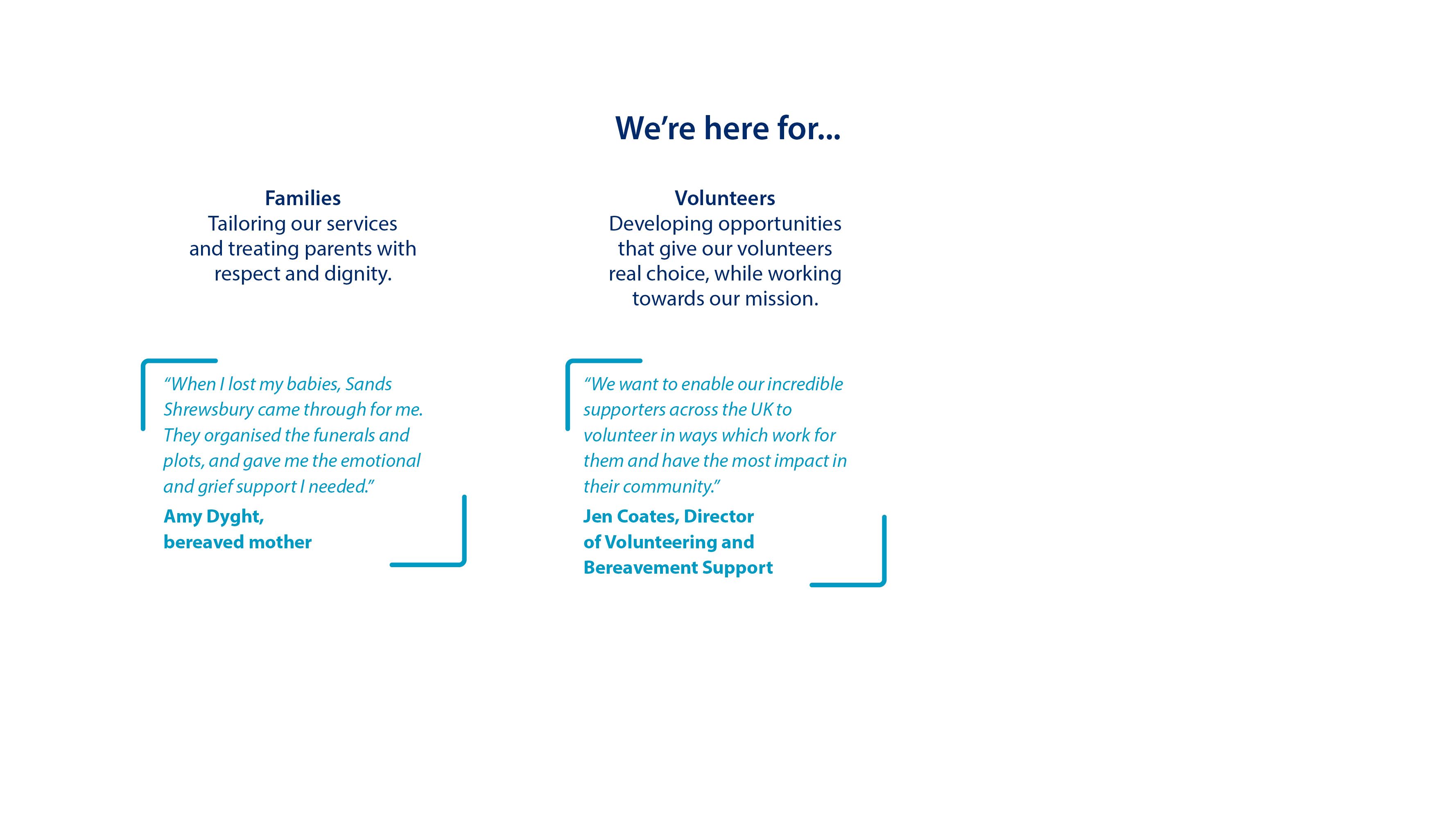 Volunteers. Developing opportunities that give our volunteers real choice, while working towards our mission. “We want to enable our incredible supporters across the UK to volunteer in ways which work for them and have the most impact in their community.”  Jen Coates, Director of Volunteering and Bereavement Support.