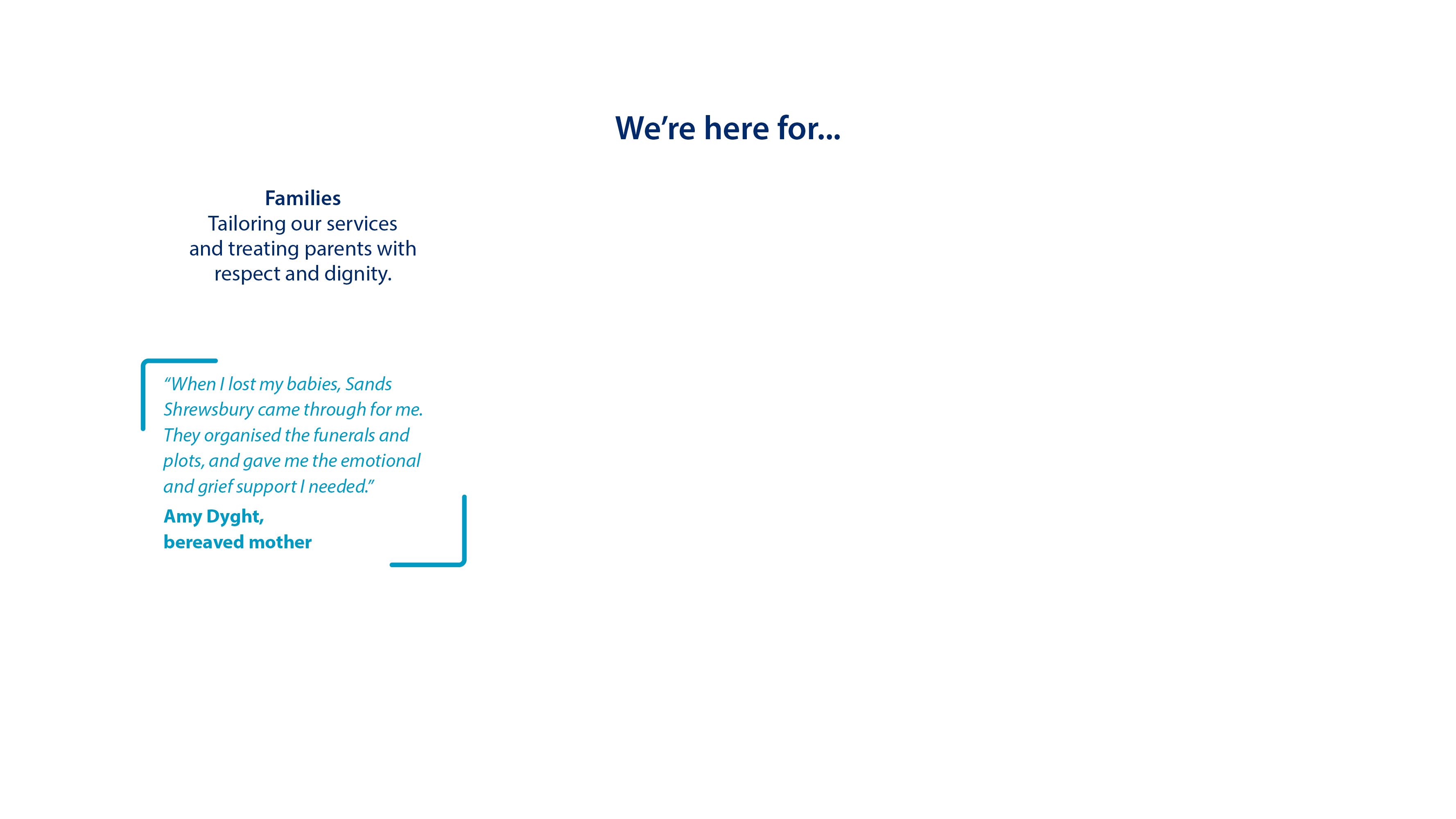 We're here for... Families. Tailoring our services and treat parents with respect and dignity. “When I lost my babies, Sands Shrewsbury came through for me. They organised the funerals and plots, and gave me the emotional and grief support I needed.”   Amy Dyght, bereaved mother.